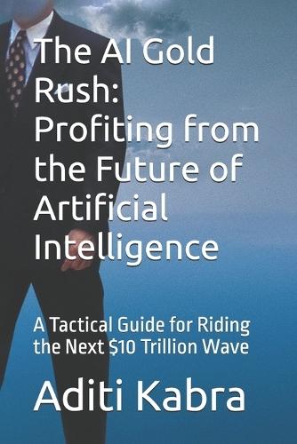 The AI Gold Rush: Profiting from the Future of Artificial Intelligence: A Tactical Guide for Riding the Next $10 Trillion Wave