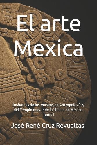 El arte Mexica: Imágenes de los museos de Antropología y del Templo mayor de la ciudad de México. Tomo I