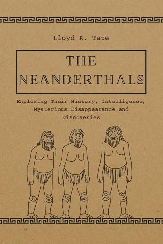 The Neanderthals: Exploring Their History, Intelligence, Mysterious Disappearance and Discoveries