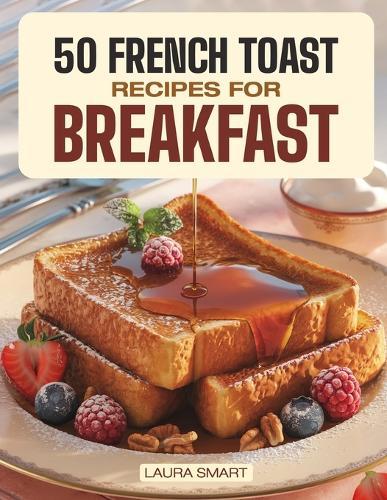 50 French Toast Recipes for Breakfast: Dive into Sweet and Savory Delights with Homemade French Toast, Brunch Recipes, and Timeless Classic Breakfast Dishes!