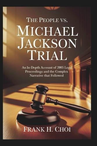 The People Vs. Michael Jackson Trial: An In-Depth Account of the 2005 Legal Proceedings and the Complex Narrative That Followed