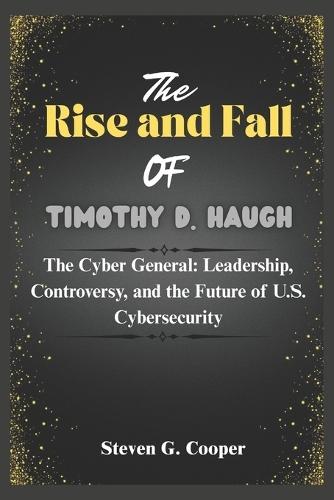The Rise and Fall of Timothy D. Haugh: The Cyber General: Leadership, Controversy, and the Future of U.S. Cybersecurity