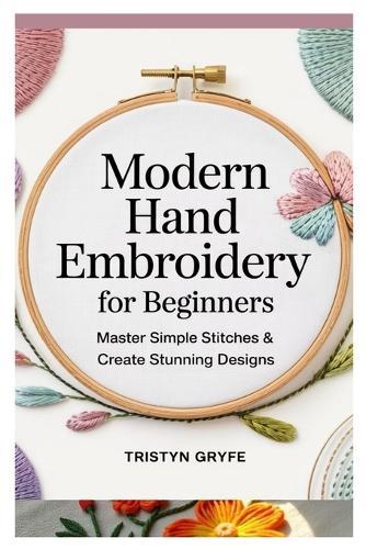 Modern Hand Embroidery for Beginners: Master Simple Stitches & Create Stunning Designs: Step-By-Step Projects, Essential Techniques, and Easy-To-Follow Instructions for Stunning Handmade Art