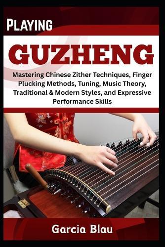 Playing Guzheng: Mastering Chinese Zither Techniques, Finger Plucking Methods, Tuning, Music Theory, Traditional & Modern Styles, and Expressive Performance Skills