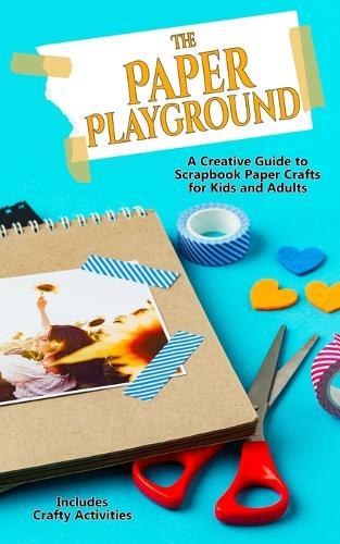 The Paper Playground: A Creative Guide to Scrapbook Paper Crafts for Kids and Adults: Papercraft Handbook for Junk Journaling, Scrapbooking, Origami, Decoupage, Card Making and Other Mixed Media Projects