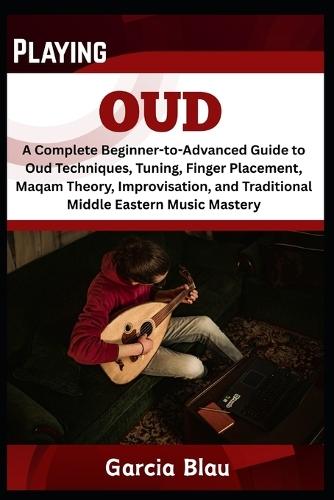 Playing Oud: A Complete Beginner-to-Advanced Guide to Oud Techniques, Tuning, Finger Placement, Maqam Theory, Improvisation, and Traditional Middle Eastern Music Mastery