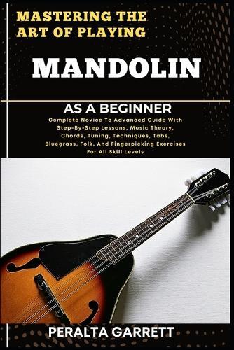 Mastering the Art of Playing Mandolin as a Beginner: Complete Novice To Advanced Guide With Step-By-Step Lessons, Music Theory, Chords, Tuning, Techniques, Tabs, Bluegrass, Folk, And Fingerpicking Exercises For All Skill Levels
