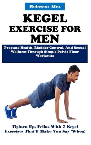 Kegel Exercise for Men: Prostate Health, Bladder Control, And Sexual Wellness Through Simple Pelvic Floor Workouts