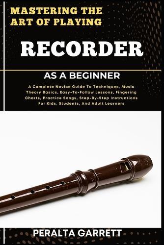 Mastering the Art of Playing Recorder as a Beginner: A Complete Novice Guide To Techniques, Music Theory Basics, Easy-To-Follow Lessons, Fingering Charts, Practice Songs, Step-By-Step Instructions For Kids, Students, And Adult Learners