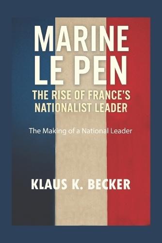 Marine Le Pen: THE RISE OF FRANCE'S NATIONALIST LEADER: The Making of a National Leader