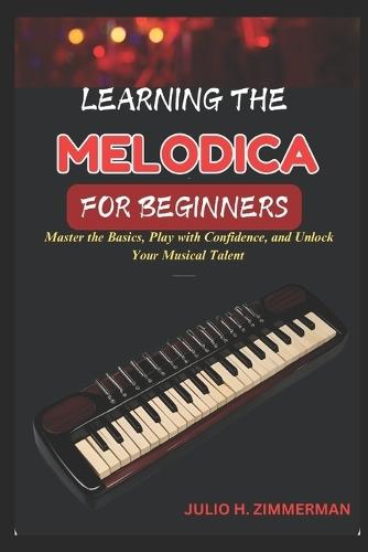 Learning the Melodica for Beginners: Master The Basics, Play With Confidence, And Unlock Your Musical Talent With Step-By-Step Lessons And Simple Techniques