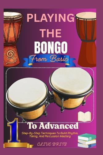 Playing The Bongo: From Basic To Advanced: Step-By-Step Techniques To Build Rhythm, Timing, And Percussion Mastery