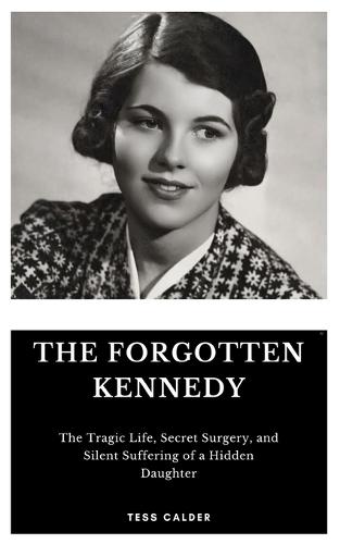 The Forgotten Kennedy: The Tragic Life, Secret Surgery, and Silent Suffering of a Hidden Daughter