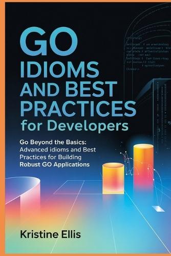 Go Idioms And Best Practices For Developers: Go Beyond The Basics: Advanced Idioms and Best Practices For Robust Go Applications