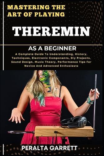 Mastering the Art of Playing Theremin as a Beginner: A Complete Guide To Understanding, History, Techniques, Electronic Components, Diy Projects, Sound Design, Music Theory, Performance Tips For Novice And Advanced Enthusiasts