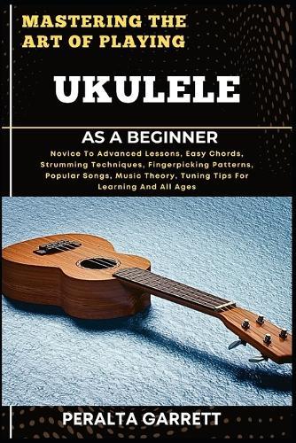 Mastering the Art of Playing Ukulele as a Beginner: Novice To Advanced Lessons, Easy Chords, Strumming Techniques, Fingerpicking Patterns, Popular Songs, Music Theory, Tuning Tips For Learning And All Ages