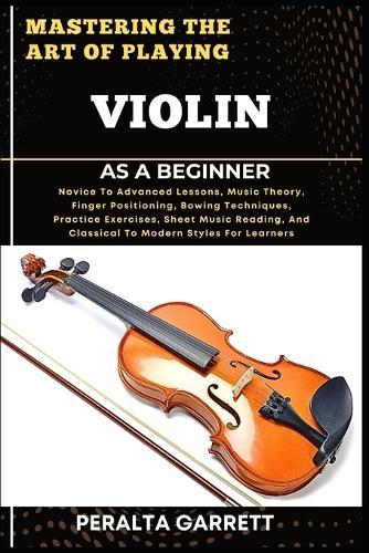 Mastering the Art of Playing Violin as a Beginner: Novice To Advanced Lessons, Music Theory, Finger Positioning, Bowing Techniques, Practice Exercises, Sheet Music Reading, And Classical To Modern Styles For Learners