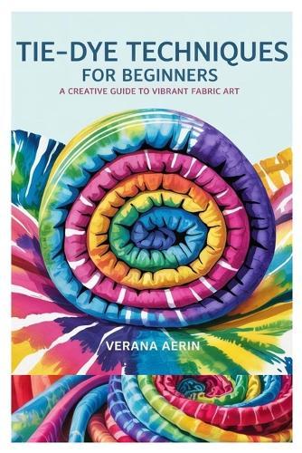 Tie-Dye Techniques for Beginners: A Creative Guide to Vibrant Fabric Art: Master Simple and Beautiful Patterns, Eco-Friendly Dyeing Methods, and Fun DIY Projects