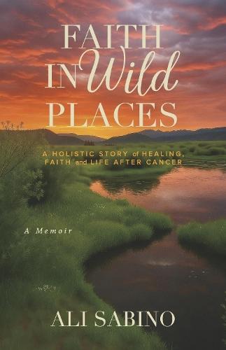Faith In Wild Places: A Holistic Story of Healing, Faith and Life After Cancer