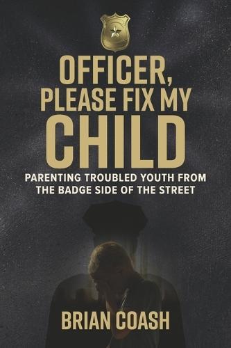 Officer, Please Fix My Child: Parenting Troubled Youth from the Badge Side of the Badge