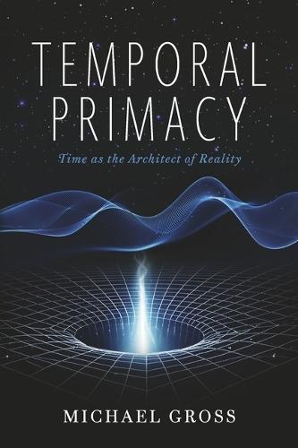 Temporal Primacy: Time as the Architect of Reality