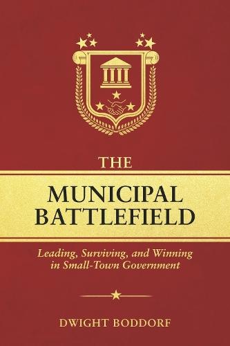 THE MUNICIPAL BATTLEFIELD: Leading, Surviving, and Winning in Small-Town Government