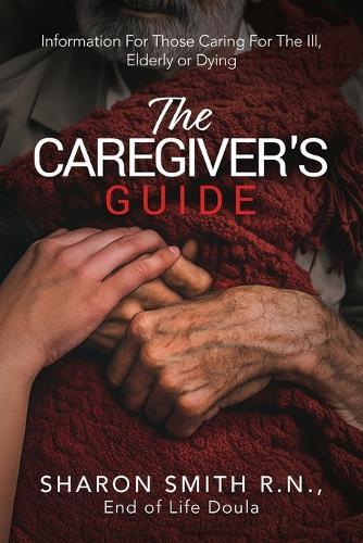 The Caregiver's Guide: Information For Those Caring For The Ill, Elderly or Dying