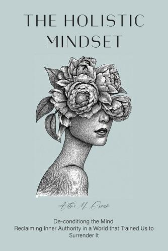The Holistic Mindset: De-conditioning the Mind, Reclaiming Inner Authority in a World that Trained Us to Surrender It