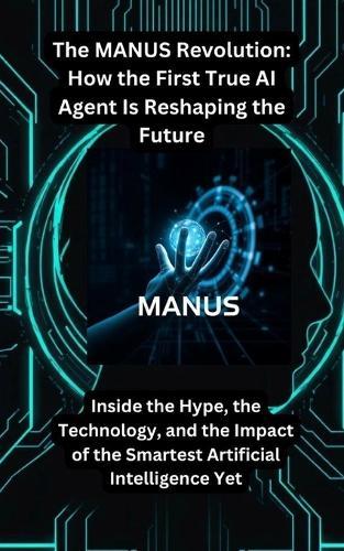 The MANUS Revolution: How the First True AI Agent Is Reshaping the Future: Inside the Hype, the Technology, and the Impact of the Smartest Artificial Intelligence Yet