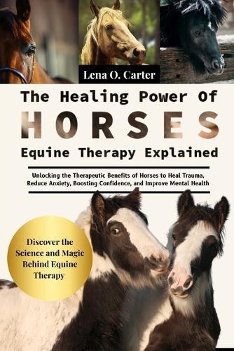 The Healing Power Of Horses: Equine Therapy Explained: Unlocking The Therapeutic Benefits Of Horses To Heal Trauma, Reduce Anxiety, Boosting Confidence, And Improve Mental Health
