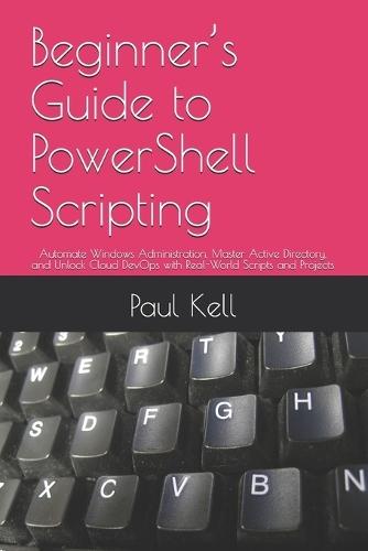 Beginner's Guide to PowerShell Scripting: Automate Windows Administration, Master Active Directory, and Unlock Cloud DevOps with Real-World Scripts and Projects