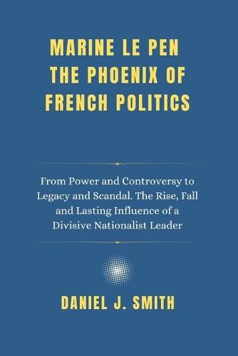 Marine Le Pen The Phoenix of French Politics: From Power and Controversy to Legacy and Scandal. The Rise, Fall and Lasting Influence of a Divisive Nationalist Leader