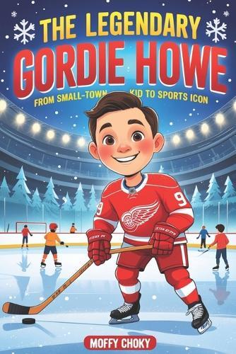 The Legendary Gordie Howe: FROM SMALL-TOWN KID TO SPORTS ICON: An Inspiring Story for Kids About Courage, Big Dreams, and Sportsmanship