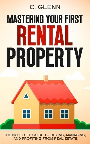 Mastering Your First Rental Property: The No-Fluff Guide To Buying, Managing, and Profiting From Real Estate