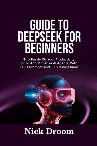 Guide to Deepseek for Beginners: Effortlessly 10x Your Productivity, Build And Monetize AI Agents, With 600+ Prompts And 50 Business Ideas