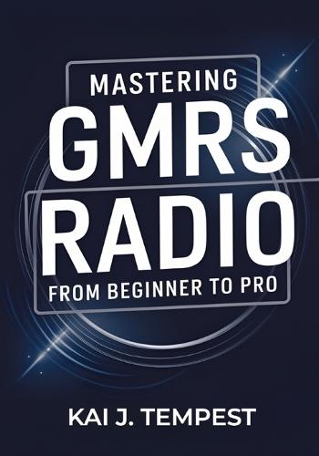 Mastering GMRS Radio From Beginner To Pro: The Definitive Guide to Features, Setup, Programming, Communication Techniques, Troubleshooting, Tips, Tricks, and Hidden Hacks for Power Users