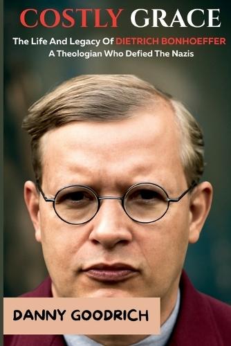 Costly Grace: The Life And Legacy Of Dietrich Bonhoeffer: A Theologian Who Defied The Nazis. Inspired By Eric Metaxas