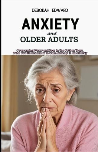 Anxiety and Older Adults: Overcoming Worry and Fear in the Golden Years, What You Should Know to Calm Anxiety in the Elderly