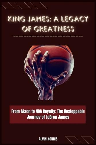 King James: A Legacy of Greatness: From Akron to NBA Royalty: The Unstoppable Journey of LeBron James