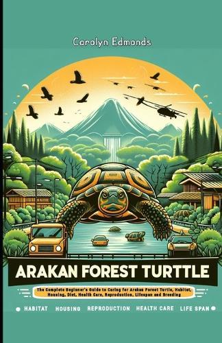 Arakan Forest Turtle: The Complete Beginner's Guide to Caring for Arakan Forest Turtle, Habitat, Housing, Diet, Health Care, Reproduction, Lifespan and Breeding