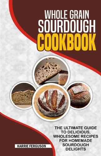 Whole Grain Sourdough Cookbook: The Ultimate Guide to Delicious, Wholesome Recipes for Homemade Sourdough Delights.