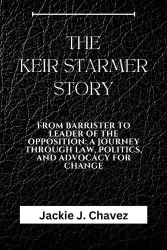 The Keir Starmer Story: From Barrister to Leader of the Opposition: A Journey Through Law, Politics, and Advocacy for Change