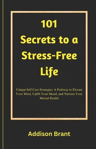 101 Secrets to a Stress-Free Life: Unique Self-Care Strategies: A Pathway to Elevate Your Mind, Uplift Your Mood, and Nurture Your Mental Health