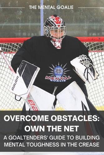 Overcome Obstacles & Own the Net!: A Goaltenders' Guide to Building Mental Toughness in the Crease