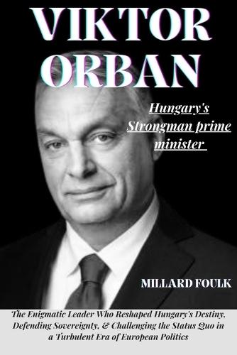 Viktor Orban: "HUNGARY'S STRONGMAN PRIME MINISTER: The Enigmatic Leader Who Reshaped Hungary's Destiny, Defending Sovereignty, & Challenging the Status Quo in a Turbulent Era of European Politics"""