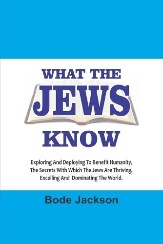 What the Jews Know: Exploring and Deploying To Benefit Humanity, The Secrets With Which The Jews Are Thriving, Excelling And Dominating The World .