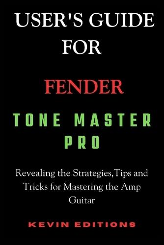 User's Guide For Fender Tone Master Pro: Revealing the Strategies, Tips and Tricks for Mastering the Amp Guitar