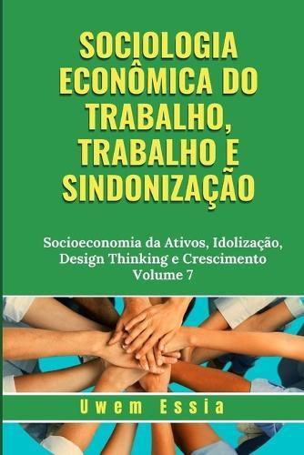 Sociologia Econ�mica Do Trabalho, Trabalho E Sindoniza��o: Socioeconomia da Ativos, Idoliza��o, Design Thinking e Crescimento Volume 7