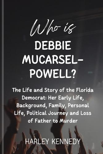 Who Is Debbie Mucarsel-Powell?: The Life and Story of the Florida Democrat: Her Early Life, Background, Family, Personal Life, Political Journey and Loss of Father to Murder