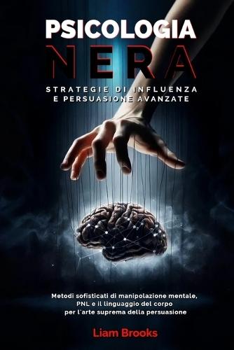 Psicologia Nera Strategie di Influenza e Persuasione Avanzate: Metodi sofisticati di Manipolazione Mentale, PNL e il Linguaggio del Corpo per L'arte Suprema della Persuasione